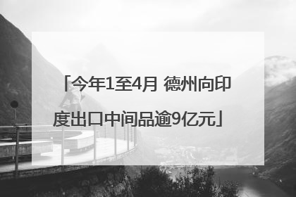今年1至4月 德州向印度出口中间品逾9亿元
