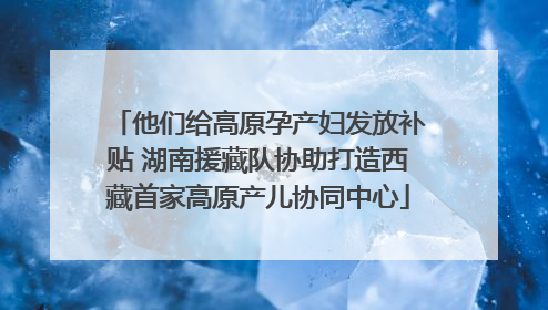 他们给高原孕产妇发放补贴 湖南援藏队协助打造西藏首家高原产儿协同中心