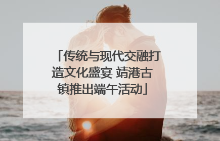 传统与现代交融打造文化盛宴 靖港古镇推出端午活动