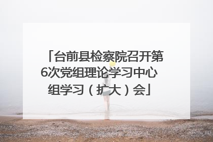 台前县检察院召开第6次党组理论学习中心组学习（扩大）会