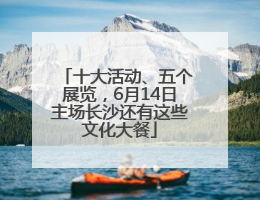 十大活动、五个展览，6月14日主场长沙还有这些文化大餐
