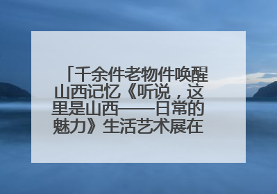千余件老物件唤醒山西记忆《听说，这里是山西——日常的魅力》生活艺术展在忻州市图书馆开展