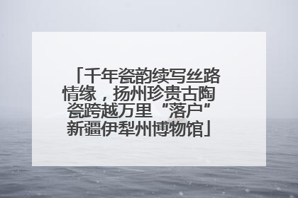 千年瓷韵续写丝路情缘，扬州珍贵古陶瓷跨越万里“落户”新疆伊犁州博物馆