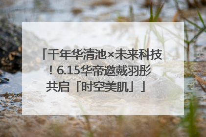 千年华清池×未来科技！6.15华帝邀戴羽彤共启「时空美肌」