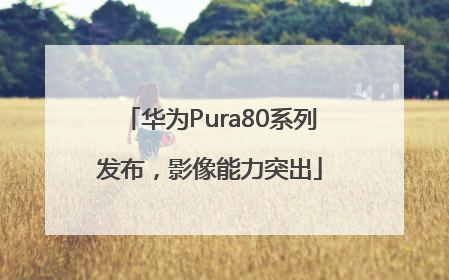 华为Pura80系列发布，影像能力突出
