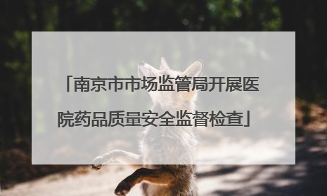 南京市市场监管局开展医院药品质量安全监督检查