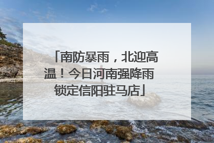 南防暴雨，北迎高温！今日河南强降雨锁定信阳驻马店