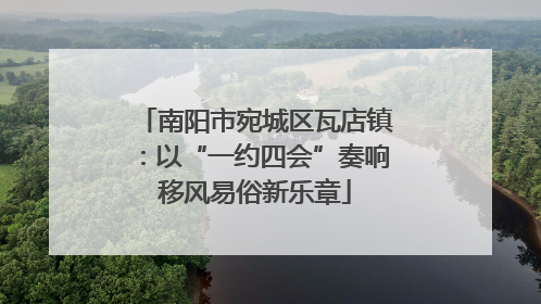 南阳市宛城区瓦店镇：以“一约四会”奏响移风易俗新乐章