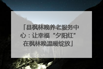 县枫林晚养老服务中心：让幸福“夕阳红”在枫林晚温暖绽放