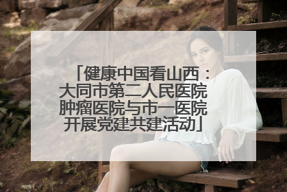 健康中国看山西：大同市第二人民医院肿瘤医院与市一医院开展党建共建活动