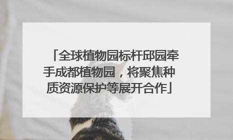 全球植物园标杆邱园牵手成都植物园，将聚焦种质资源保护等展开合作