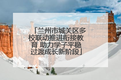 兰州市城关区多校联动推进衔接教育 助力学子平稳过渡成长新阶段