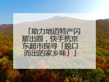 助力地道特产闪耀出圈，快手携京东超市探寻「脱口而出的家乡味」