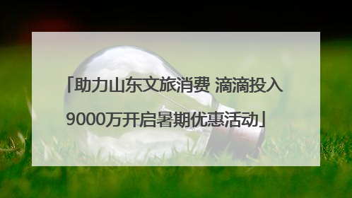 助力山东文旅消费 滴滴投入9000万开启暑期优惠活动