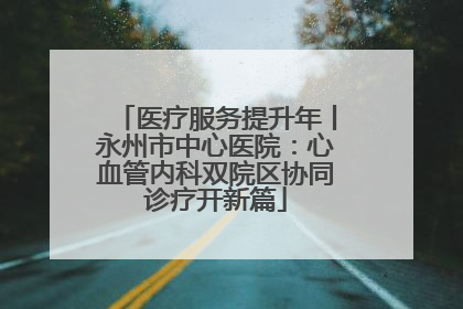 医疗服务提升年丨永州市中心医院：心血管内科双院区协同诊疗开新篇