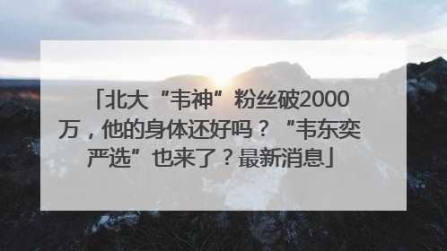北大“韦神”粉丝破2000万，他的身体还好吗？“韦东奕严选”也来了？最新消息
