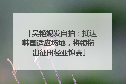 吴艳妮发自拍：抵达韩国适应场地，将领衔出征田径亚锦赛