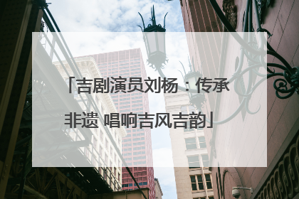 吉剧演员刘杨：传承非遗 唱响吉风吉韵