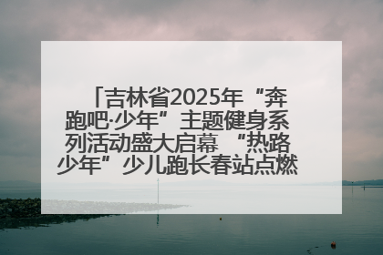 吉林省2025年“奔跑吧·少年”主题健身系列活动盛大启幕 “热路少年”少儿跑长春站点燃少年运动热情