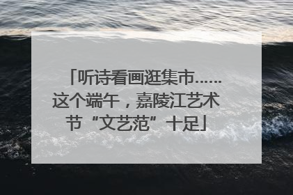 听诗看画逛集市……这个端午，嘉陵江艺术节“文艺范”十足