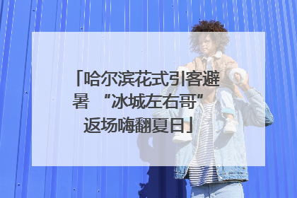 哈尔滨花式引客避暑 “冰城左右哥”返场嗨翻夏日