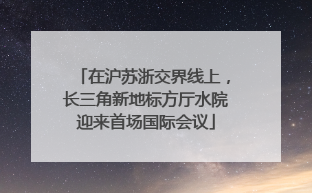 在沪苏浙交界线上，长三角新地标方厅水院迎来首场国际会议