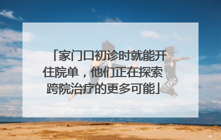 家门口初诊时就能开住院单，他们正在探索跨院治疗的更多可能
