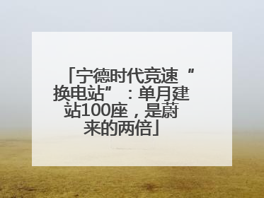 宁德时代竞速“换电站”：单月建站100座，是蔚来的两倍
