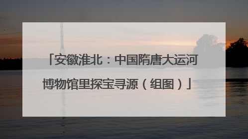 安徽淮北：中国隋唐大运河博物馆里探宝寻源（组图）