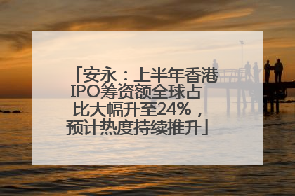 安永：上半年香港IPO筹资额全球占比大幅升至24%，预计热度持续推升