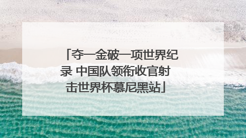 夺一金破一项世界纪录 中国队领衔收官射击世界杯慕尼黑站