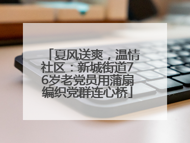 夏风送爽，温情社区：新城街道76岁老党员用蒲扇编织党群连心桥