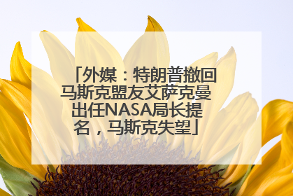 外媒：特朗普撤回马斯克盟友艾萨克曼出任NASA局长提名，马斯克失望