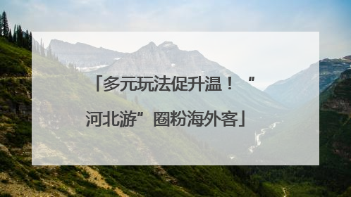 多元玩法促升温！“河北游”圈粉海外客