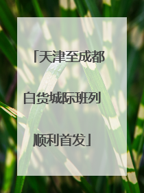 天津至成都白货城际班列顺利首发