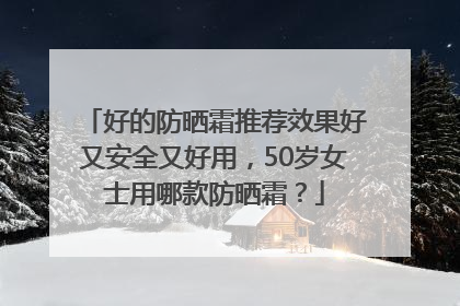 好的防晒霜推荐效果好又安全又好用，50岁女士用哪款防晒霜？