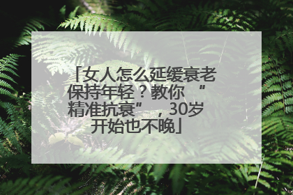 女人怎么延缓衰老保持年轻？教你 “精准抗衰”，30岁开始也不晚
