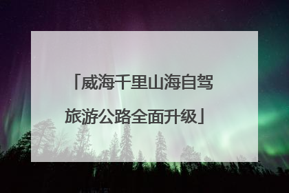 威海千里山海自驾旅游公路全面升级