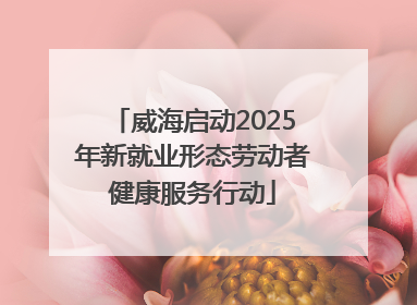 威海启动2025年新就业形态劳动者健康服务行动