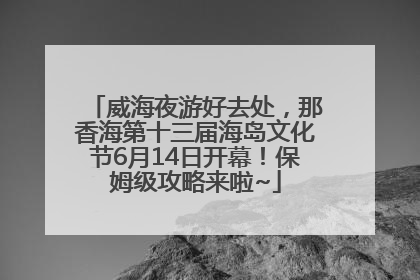 威海夜游好去处，那香海第十三届海岛文化节6月14日开幕！保姆级攻略来啦~