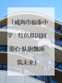 威海市福泰小学：红色基因润童心 队旗飘扬筑未来