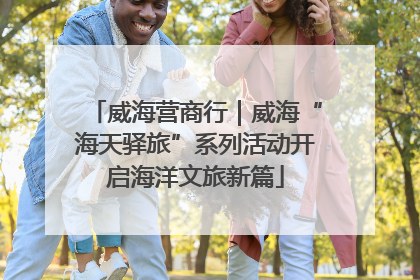 威海营商行｜威海“海天驿旅”系列活动开启海洋文旅新篇