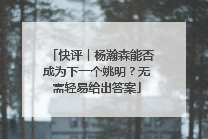 快评丨杨瀚森能否成为下一个姚明？无需轻易给出答案