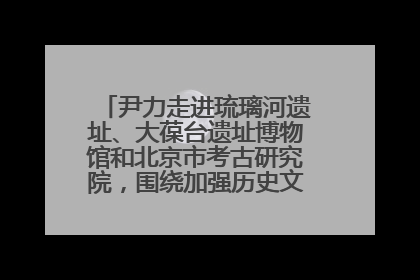 尹力走进琉璃河遗址、大葆台遗址博物馆和北京市考古研究院，围绕加强历史文化名城保护调研