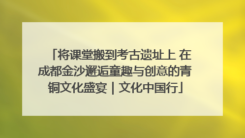 将课堂搬到考古遗址上 在成都金沙邂逅童趣与创意的青铜文化盛宴｜文化中国行