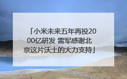 小米未来五年再投2000亿研发 雷军感谢北京这片沃土的大力支持