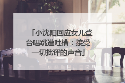 小沈阳回应女儿登台唱跳遭吐槽：接受一切批评的声音