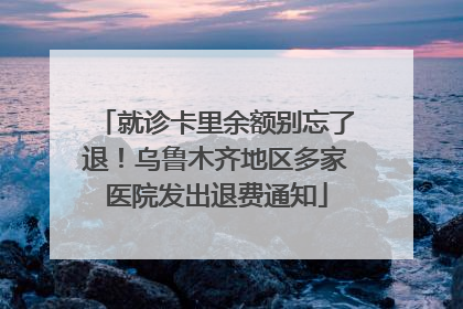 就诊卡里余额别忘了退！乌鲁木齐地区多家医院发出退费通知