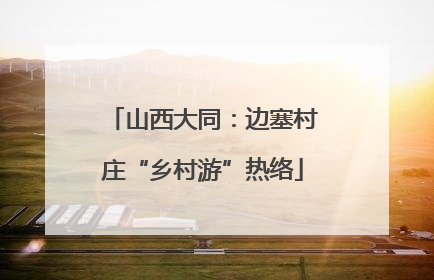 山西大同：边塞村庄“乡村游”热络