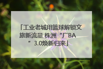 工业老城用篮球解锁文旅新流量 株洲“厂BA”3.0焕新归来